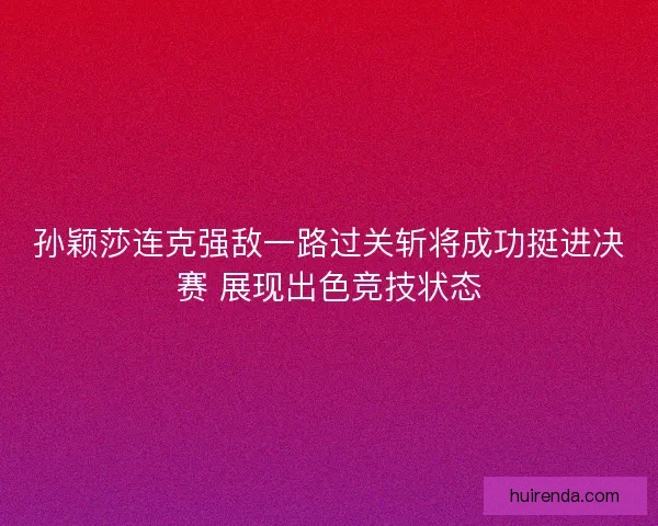 孙颖莎连克强敌一路过关斩将成功挺进决赛 展现出色竞技状态