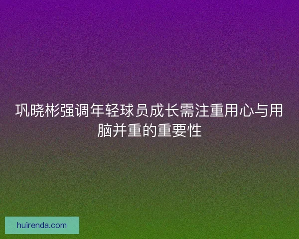 巩晓彬强调年轻球员成长需注重用心与用脑并重的重要性