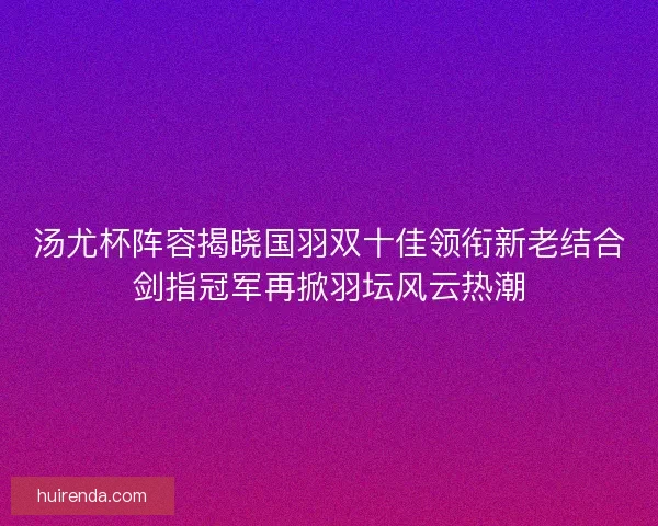 汤尤杯阵容揭晓国羽双十佳领衔新老结合剑指冠军再掀羽坛风云热潮