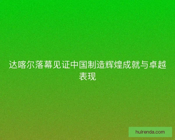 达喀尔落幕见证中国制造辉煌成就与卓越表现