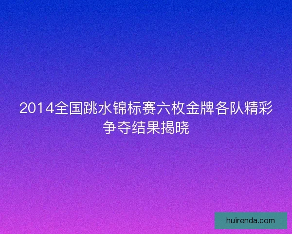2014全国跳水锦标赛六枚金牌各队精彩争夺结果揭晓