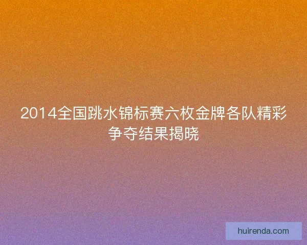 2014全国跳水锦标赛六枚金牌各队精彩争夺结果揭晓