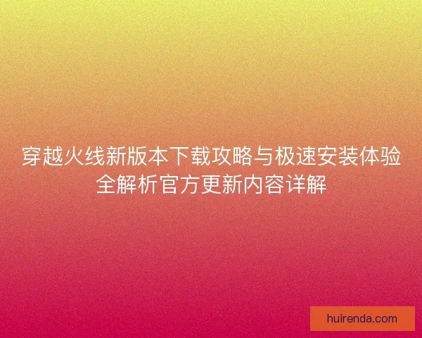 穿越火线新版本下载攻略与极速安装体验全解析官方更新内容详解